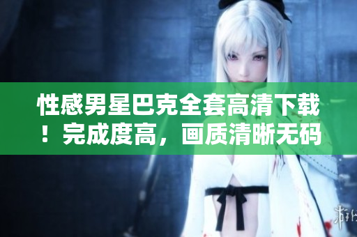 性感男星巴克全套高清下載！完成度高，畫質(zhì)清晰無碼!