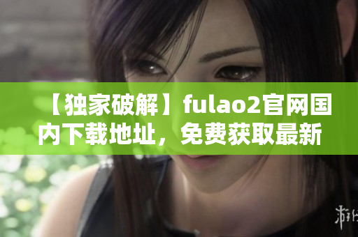【獨(dú)家破解】fulao2官網(wǎng)國內(nèi)下載地址，免費(fèi)獲取最新版本！