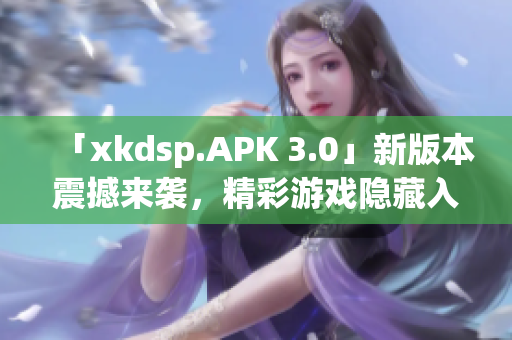 「xkdsp.APK 3.0」新版本震撼來襲，精彩游戲隱藏入口大揭秘