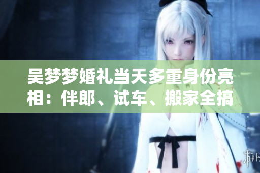 吳夢(mèng)夢(mèng)婚禮當(dāng)天多重身份亮相：伴郎、試車、搬家全搞定