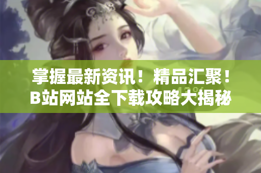掌握最新資訊！精品匯聚！B站網(wǎng)站全下載攻略大揭秘