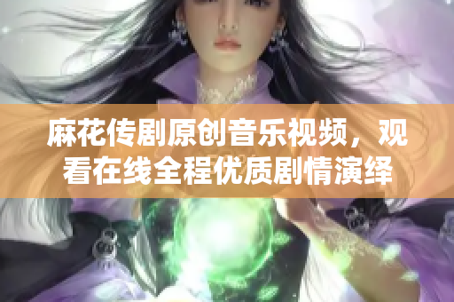 麻花傳劇原創(chuàng)音樂(lè)視頻，觀看在線全程優(yōu)質(zhì)劇情演繹