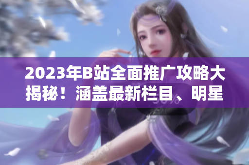 2023年B站全面推廣攻略大揭秘！涵蓋最新欄目、明星合作、原創(chuàng)內(nèi)容發(fā)布等詳盡攻略