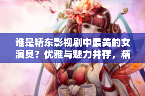 誰是精東影視劇中最美的女演員？?jī)?yōu)雅與魅力并存，精湛演技令人傾倒