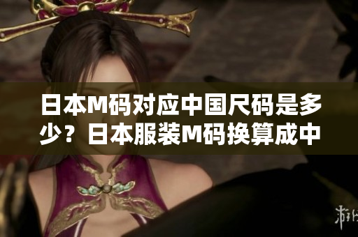 日本M碼對(duì)應(yīng)中國(guó)尺碼是多少？日本服裝M碼換算成中國(guó)碼尺寸指南