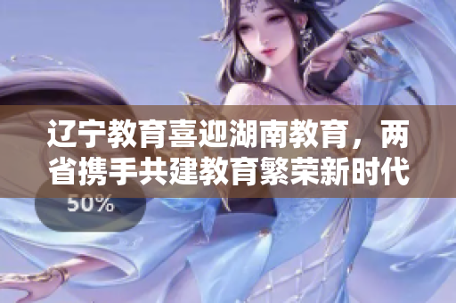 遼寧教育喜迎湖南教育，兩省攜手共建教育繁榮新時(shí)代