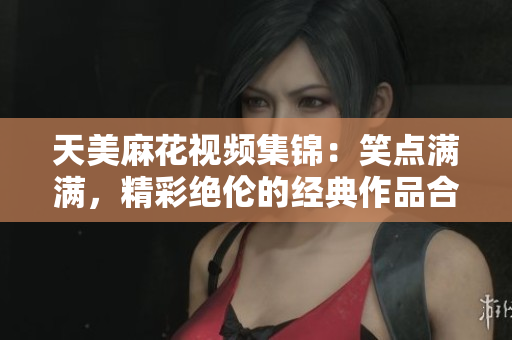 天美麻花視頻集錦：笑點滿滿，精彩絕倫的經典作品合集