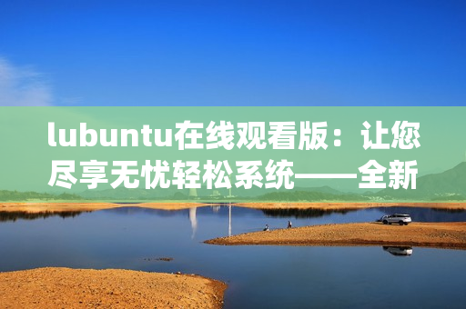 lubuntu在線觀看版：讓您盡享無(wú)憂輕松系統(tǒng)——全新版本上線，快來(lái)體驗(yàn)！