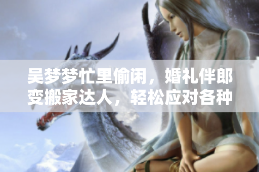 吳夢夢忙里偷閑，婚禮伴郎變搬家達人，輕松應對各種場合，網友點贊稱贊！