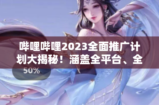 嗶哩嗶哩2023全面推廣計(jì)劃大揭秘！涵蓋全平臺(tái)、全內(nèi)容的宣傳策略詳解