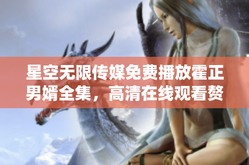 星空無限傳媒免費播放霍正男婿全集，高清在線觀看贅婿劇情精彩絡繹不絕