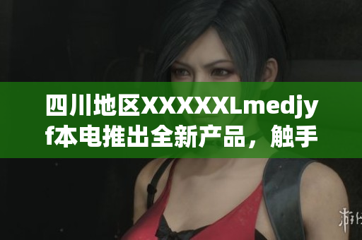 四川地區(qū)XXXXXLmedjyf本電推出全新產品，觸手可及的醫(yī)療健康體驗