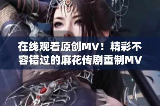 在線觀看原創(chuàng)MV！精彩不容錯過的麻花傳劇重制MV，搶先感受全新演繹