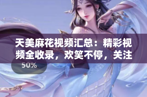 天美麻花視頻匯總：精彩視頻全收錄，歡笑不停，關(guān)注天美麻花，快樂源源不斷