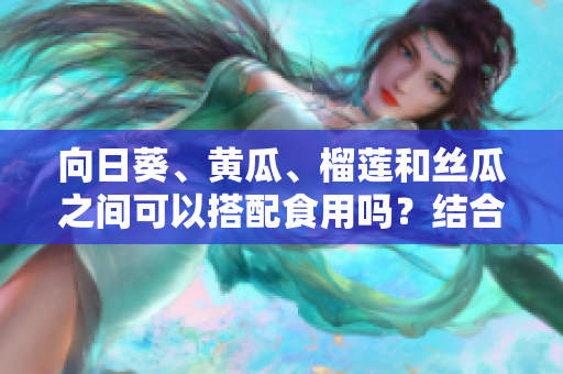 向日葵、黃瓜、榴蓮和絲瓜之間可以搭配食用嗎？結(jié)合這四種食材的營養(yǎng)與功效值得嘗試。