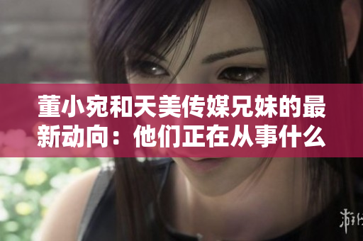 董小宛和天美傳媒兄妹的最新動向：他們正在從事什么工作？