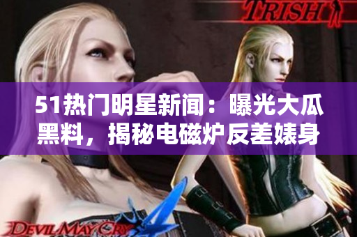 51熱門明星新聞：曝光大瓜黑料，揭秘電磁爐反差婊身段