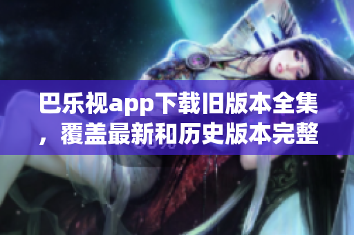 巴樂視app下載舊版本全集，覆蓋最新和歷史版本完整下載指南