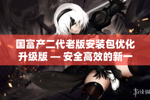 國富產(chǎn)二代老版安裝包優(yōu)化升級(jí)版 — 安全高效的新一代軟件包