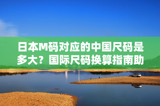 日本M碼對(duì)應(yīng)的中國(guó)尺碼是多大？國(guó)際尺碼換算指南助您輕松選購(gòu)【詳解】