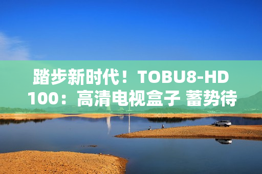 踏步新時(shí)代！TOBU8-HD100：高清電視盒子 蓄勢(shì)待發(fā)