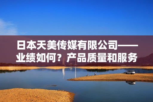 日本天美傳媒有限公司——業(yè)績?nèi)绾?？產(chǎn)品質(zhì)量和服務(wù)表現(xiàn)如何？
