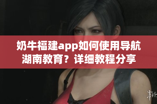 奶牛福建app如何使用導(dǎo)航湖南教育？詳細(xì)教程分享