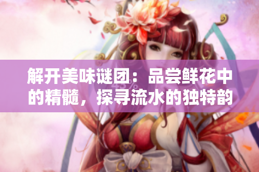 解開美味謎團：品嘗鮮花中的精髓，探尋流水的獨特韻味