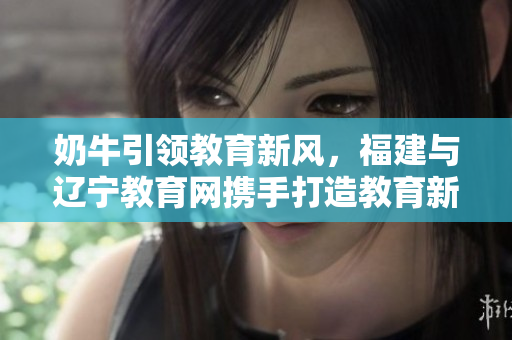 奶牛引領(lǐng)教育新風(fēng)，福建與遼寧教育網(wǎng)攜手打造教育新篇章