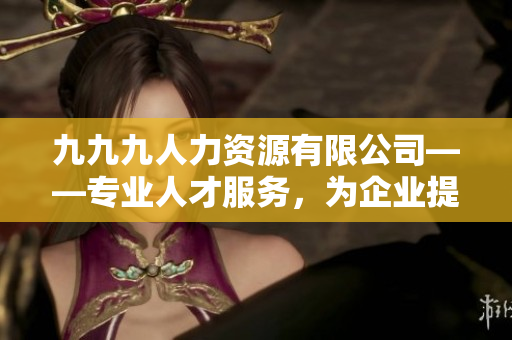 九九九人力資源有限公司——專業(yè)人才服務(wù)，為企業(yè)提供優(yōu)質(zhì)招聘解決方案