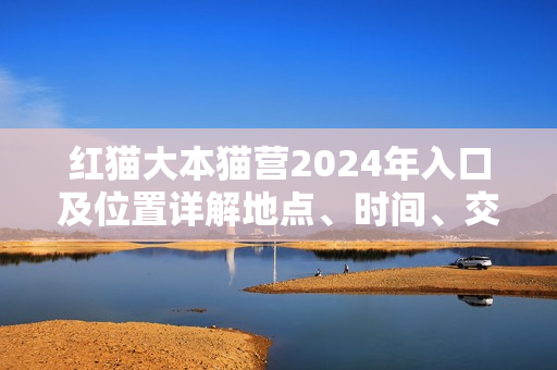 紅貓大本貓營(yíng)2024年入口及位置詳解地點(diǎn)、時(shí)間、交通一網(wǎng)打盡