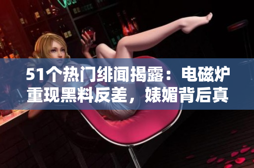 51個熱門緋聞揭露：電磁爐重現(xiàn)黑料反差，婊媚背后真相大揭秘