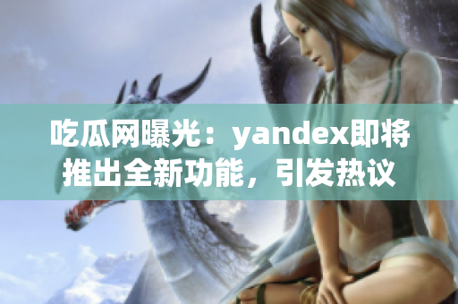 吃瓜網(wǎng)曝光：yandex即將推出全新功能，引發(fā)熱議