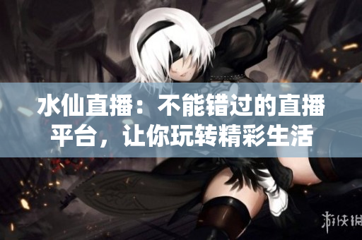 水仙直播：不能錯過的直播平臺，讓你玩轉(zhuǎn)精彩生活