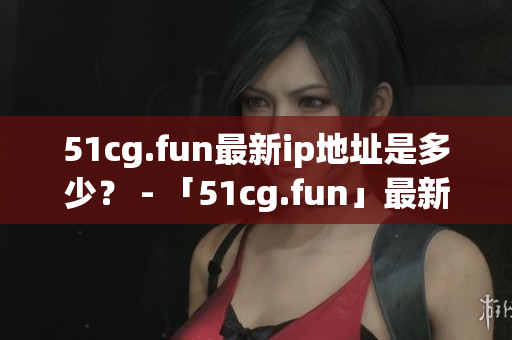 51cg.fun最新ip地址是多少？ - 「51cg.fun」最新IP地址究竟在哪里？