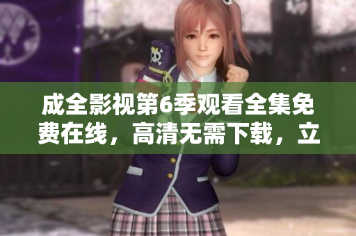 成全影視第6季觀看全集免費(fèi)在線，高清無需下載，立即觀看超清無廣告流暢播放