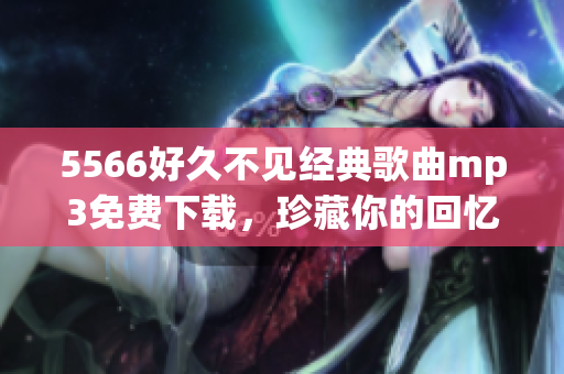5566好久不見經(jīng)典歌曲mp3免費(fèi)下載，珍藏你的回憶