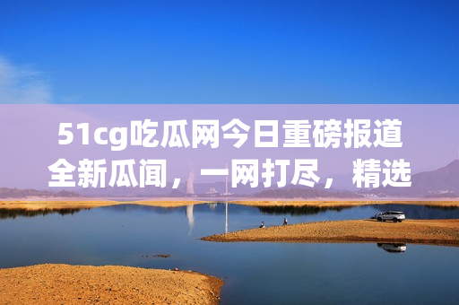 51cg吃瓜網(wǎng)今日重磅報道全新瓜聞，一網(wǎng)打盡，精選美股動態(tài)火熱揭秘