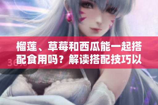 榴蓮、草莓和西瓜能一起搭配食用嗎？解讀搭配技巧以及可能產(chǎn)生的效果
