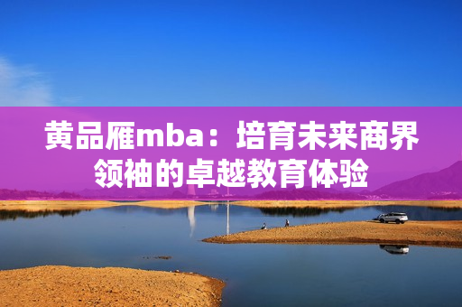 黃品雁mba：培育未來(lái)商界領(lǐng)袖的卓越教育體驗(yàn)