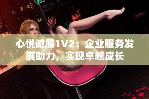 心悅誠(chéng)服1V2：企業(yè)服務(wù)發(fā)展助力，實(shí)現(xiàn)卓越成長(zhǎng)