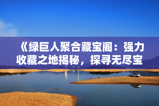 《綠巨人聚合藏寶閣：強力收藏之地揭秘，探尋無盡寶藏的奧秘》