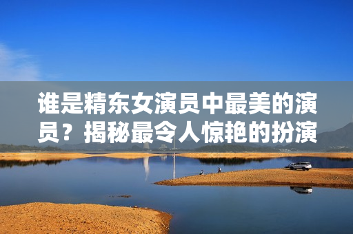 誰是精東女演員中最美的演員？揭秘最令人驚艷的扮演者
