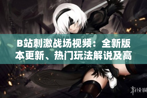 B站刺激戰(zhàn)場(chǎng)視頻：全新版本更新、熱門玩法解說及高手實(shí)戰(zhàn)經(jīng)驗(yàn)分享