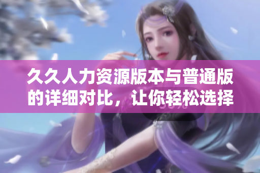 久久人力資源版本與普通版的詳細(xì)對(duì)比，讓你輕松選擇適合你的版本