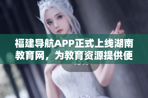 福建導(dǎo)航APP正式上線湖南教育網(wǎng)，為教育資源提供便捷導(dǎo)航服務(wù)