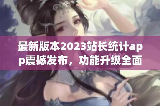最新版本2023站長(zhǎng)統(tǒng)計(jì)app震撼發(fā)布，功能升級(jí)全面升級(jí)，用戶體驗(yàn)再升級(jí)