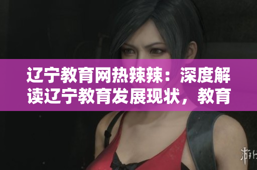 遼寧教育網(wǎng)熱辣辣：深度解讀遼寧教育發(fā)展現(xiàn)狀，教育資源與政策全面解析