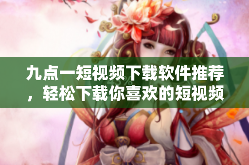 九點(diǎn)一短視頻下載軟件推薦，輕松下載你喜歡的短視頻