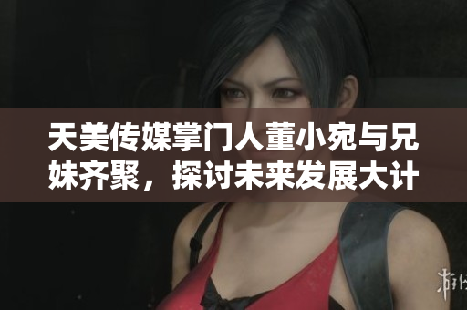 天美傳媒掌門人董小宛與兄妹齊聚，探討未來發(fā)展大計